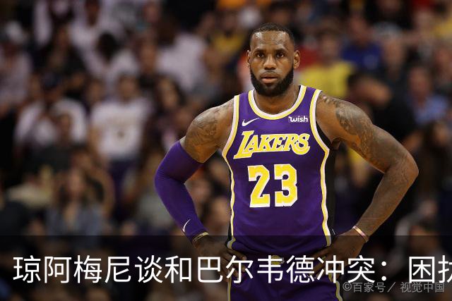琼阿梅尼谈和巴尔韦德冲突：困扰我的是虚假报道，我们之间没问题